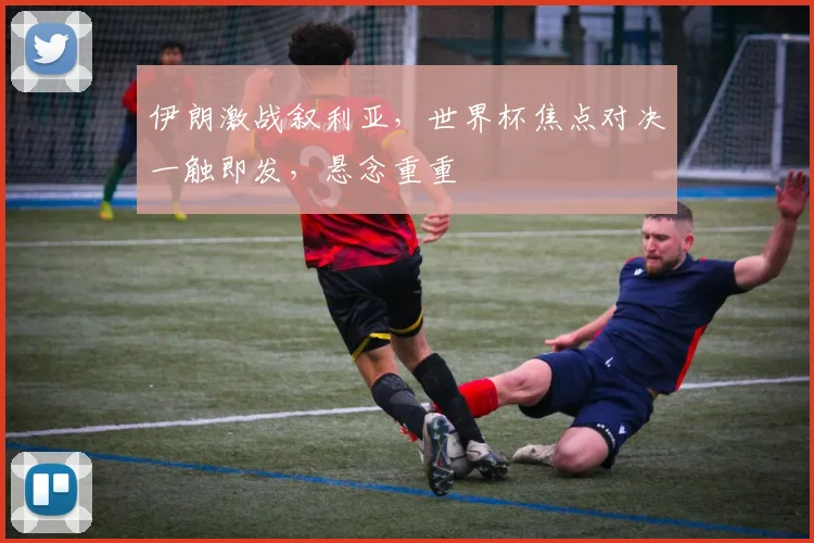 伊朗激战叙利亚，世界杯焦点对决一触即发，悬念重重