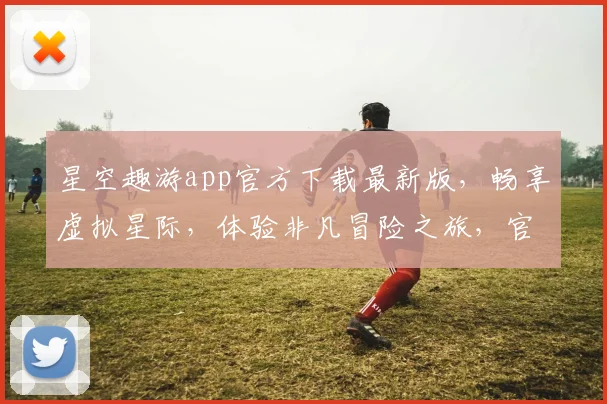 星空趣游app官方下载最新版，畅享虚拟星际，体验非凡冒险之旅，官方正版，一键获取，尽享无忧。