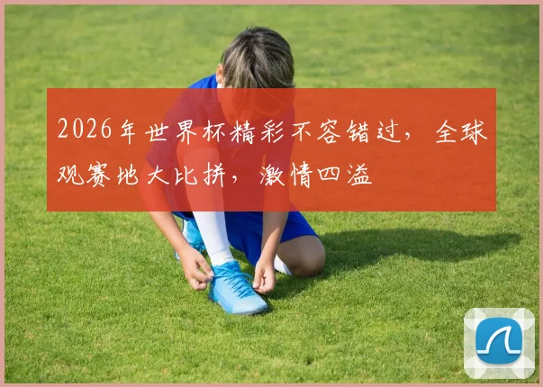 2026年世界杯精彩不容错过，全球观赛地大比拼，激情四溢