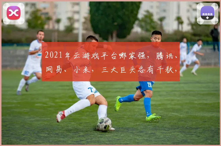 2021年云游戏平台哪家强，腾讯、网易、小米，三大巨头各有千秋，你选谁