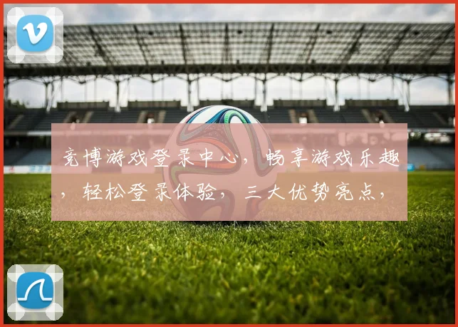 竞博游戏登录中心，畅享游戏乐趣，轻松登录体验，三大优势亮点，不容错过