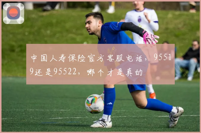 中国人寿保险官方客服电话，95519还是95522，哪个才是真的