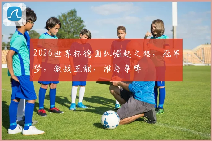 2026世界杯德国队崛起之路，冠军梦，激战正酣，谁与争锋